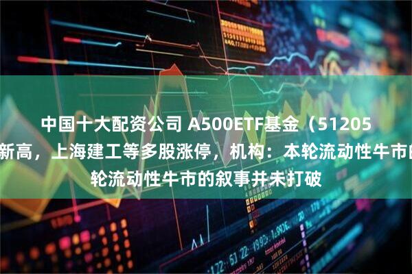 中国十大配资公司 A500ETF基金（512050）盘中创历史新高，上海建工等多股涨停，机构：本轮流动性牛市的叙事并未打破