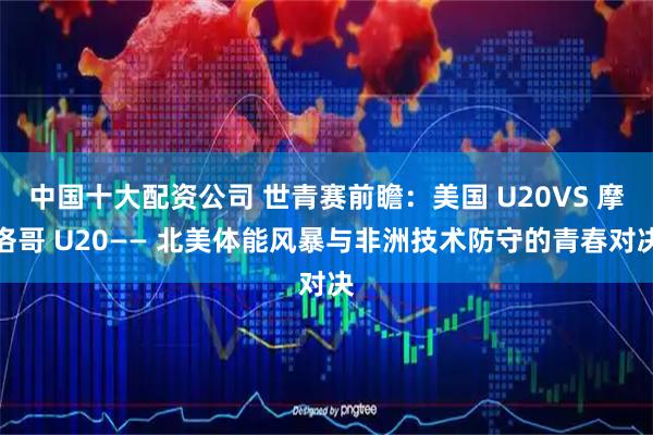 中国十大配资公司 世青赛前瞻：美国 U20VS 摩洛哥 U20—— 北美体能风暴与非洲技术防守的青春对决