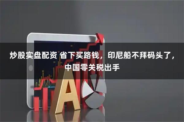 炒股实盘配资 省下买路钱，印尼船不拜码头了，中国零关税出手