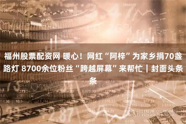 福州股票配资网 暖心！网红“阿梓”为家乡捐70盏路灯 8700余位粉丝“跨越屏幕”来帮忙｜封面头条