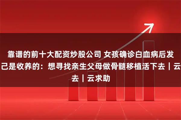 靠谱的前十大配资炒股公司 女孩确诊白血病后发现自己是收养的：想寻找亲生父母做骨髓移植活下去｜云求助