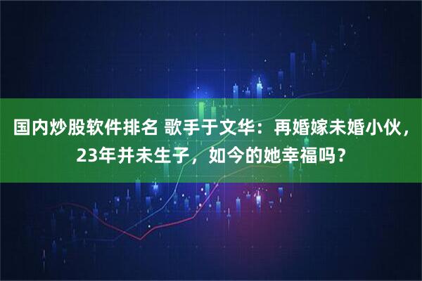 国内炒股软件排名 歌手于文华：再婚嫁未婚小伙，23年并未生子，如今的她幸福吗？