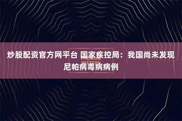 炒股配资官方网平台 国家疾控局：我国尚未发现尼帕病毒病病例