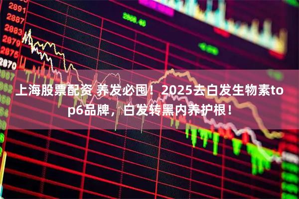 上海股票配资 养发必囤！2025去白发生物素top6品牌，白发转黑内养护根！