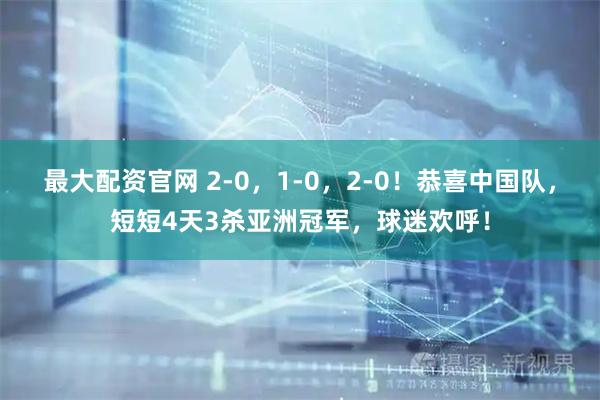 最大配资官网 2-0，1-0，2-0！恭喜中国队，短短4天3杀亚洲冠军，球迷欢呼！
