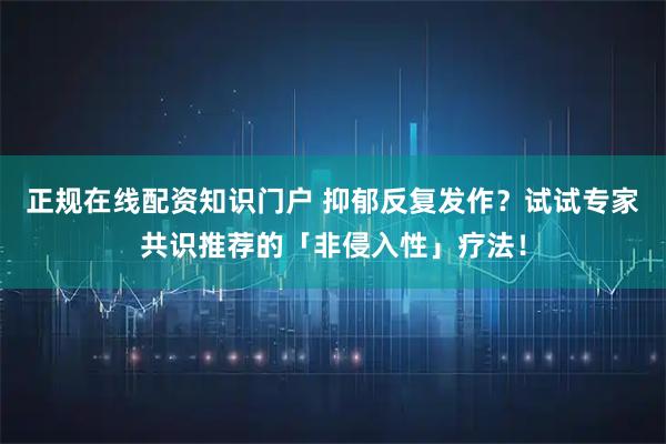 正规在线配资知识门户 抑郁反复发作？试试专家共识推荐的「非侵入性」疗法！