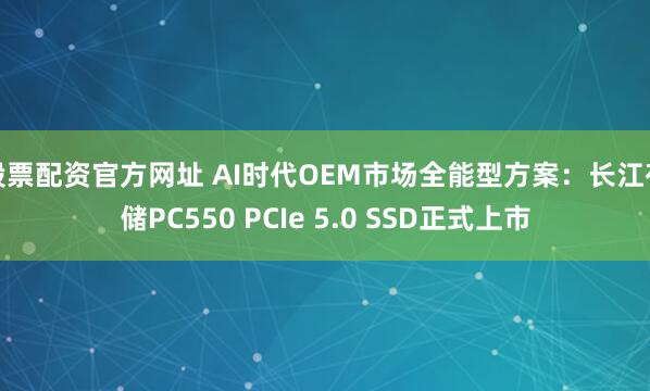 股票配资官方网址 AI时代OEM市场全能型方案：长江存储PC550 PCIe 5.0 SSD正式上市