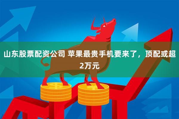 山东股票配资公司 苹果最贵手机要来了,顶配或超2万元