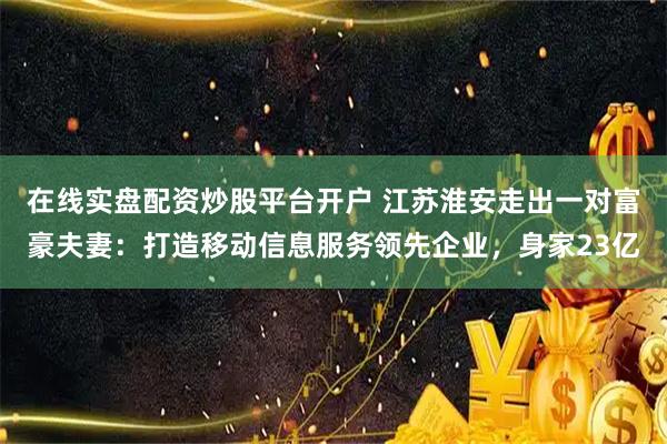 在线实盘配资炒股平台开户 江苏淮安走出一对富豪夫妻：打造移动信息服务领先企业，身家23亿
