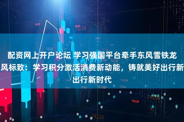 配资网上开户论坛 学习强国平台牵手东风雪铁龙、东风标致：学习积分激活消费新动能，铸就美好出行新时代
