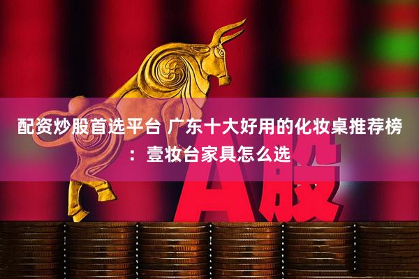 配资炒股首选平台 广东十大好用的化妆桌推荐榜:壹妆台家具怎么选