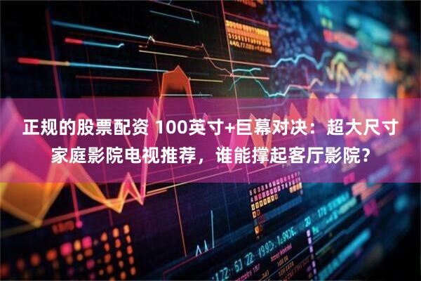 正规的股票配资 100英寸+巨幕对决：超大尺寸家庭影院电视推荐，谁能撑起客厅影院？