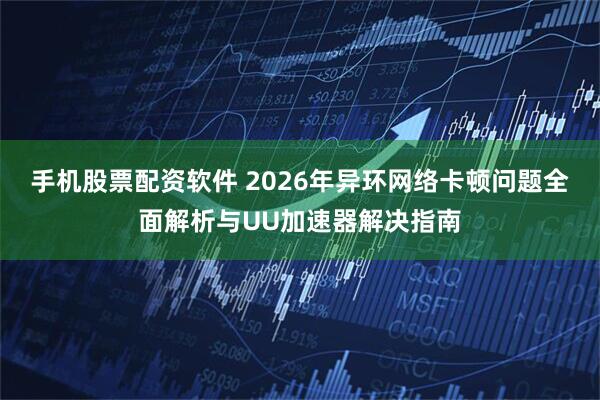 手机股票配资软件 2026年异环网络卡顿问题全面解析与UU加速器解决指南