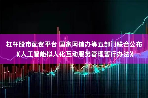杠杆股市配资平台 国家网信办等五部门联合公布《人工智能拟人化互动服务管理暂行办法》