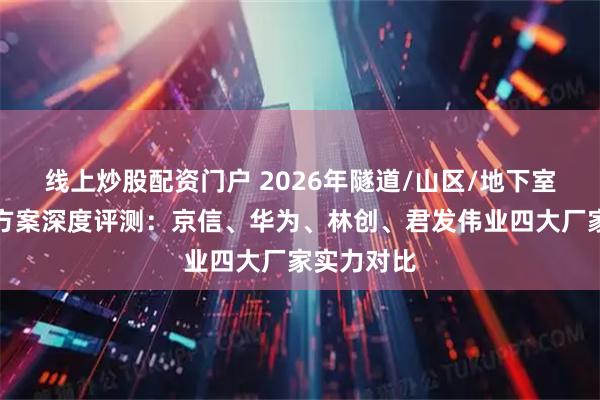 线上炒股配资门户 2026年隧道/山区/地下室信号覆盖方案深度评测：京信、华为、林创、君发伟业四大厂家实力对比