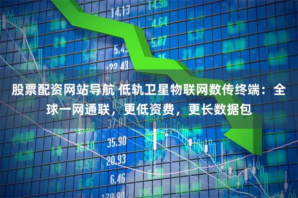 股票配资网站导航 低轨卫星物联网数传终端：全球一网通联，更低资费，更长数据包