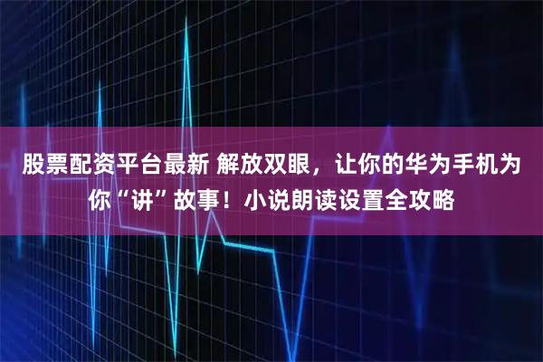 股票配资平台最新 解放双眼，让你的华为手机为你“讲”故事！小说朗读设置全攻略