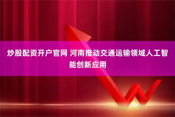 炒股配资开户官网 河南推动交通运输领域人工智能创新应用
