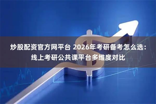 炒股配资官方网平台 2026年考研备考怎么选：线上考研公共课平台多维度对比