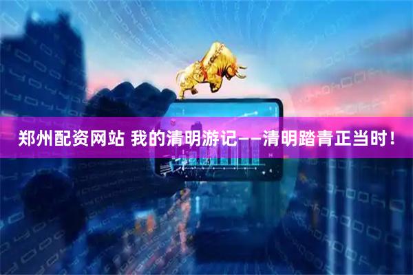 郑州配资网站 我的清明游记——清明踏青正当时！