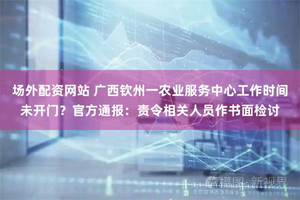场外配资网站 广西钦州一农业服务中心工作时间未开门？官方通报：责令相关人员作书面检讨