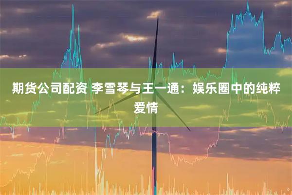 期货公司配资 李雪琴与王一通:娱乐圈中的纯粹爱情