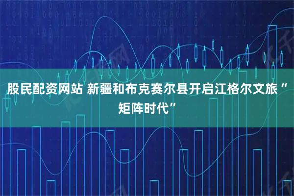 股民配资网站 新疆和布克赛尔县开启江格尔文旅“矩阵时代”