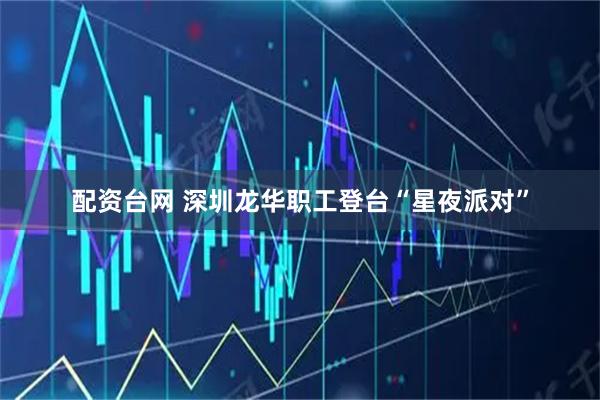 配资台网 深圳龙华职工登台“星夜派对”